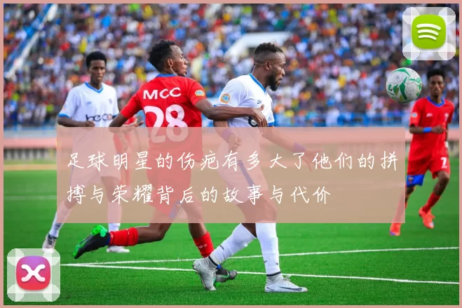 足球明星的伤疤有多大了他们的拼搏与荣耀背后的故事与代价