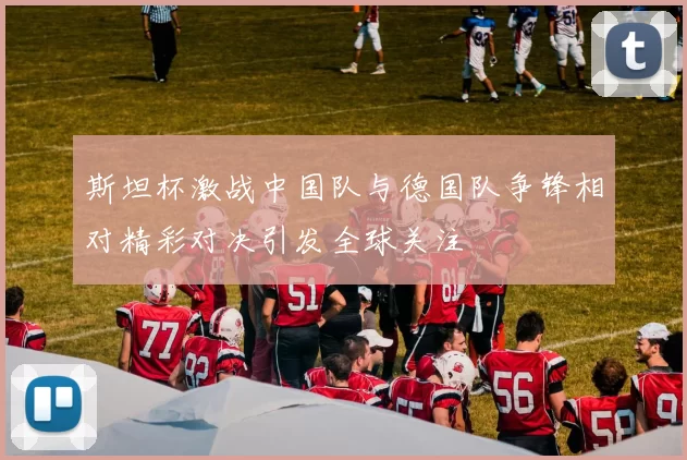 斯坦杯激战中国队与德国队争锋相对精彩对决引发全球关注