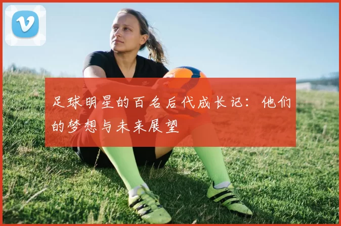 足球明星的百名后代成长记：他们的梦想与未来展望