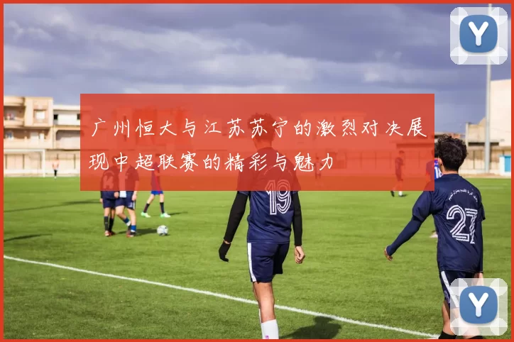 广州恒大与江苏苏宁的激烈对决展现中超联赛的精彩与魅力
