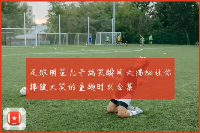 足球明星儿子搞笑瞬间大揭秘让你捧腹大笑的童趣时刻合集