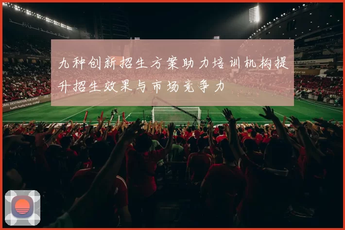 九种创新招生方案助力培训机构提升招生效果与市场竞争力